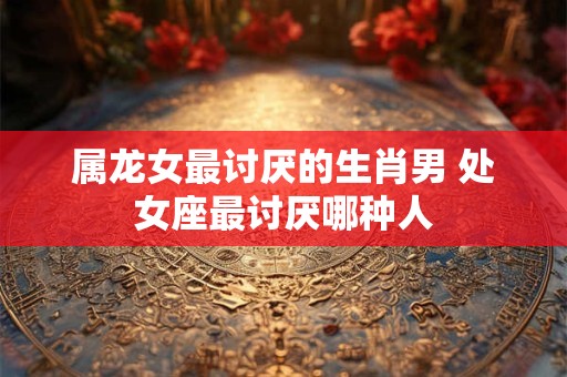 属龙女最讨厌的生肖男 处女座最讨厌哪种人