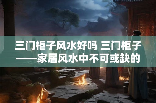 三门柜子风水好吗 三门柜子——家居风水中不可或缺的法宝！