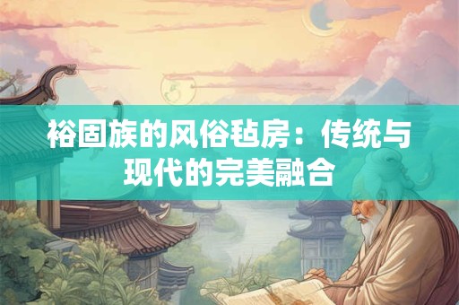 裕固族的风俗毡房：传统与现代的完美融合