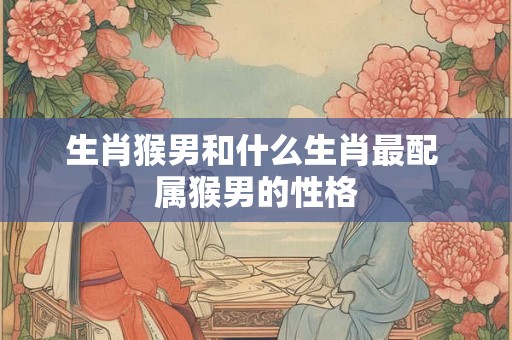生肖猴男和什么生肖最配 属猴男的性格