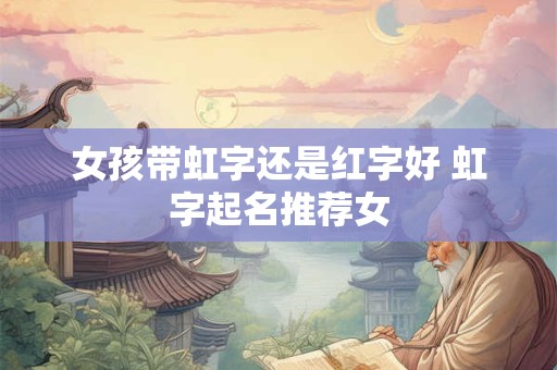女孩带虹字还是红字好 虹字起名推荐女