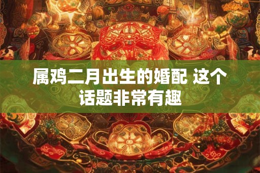 属鸡二月出生的婚配 这个话题非常有趣