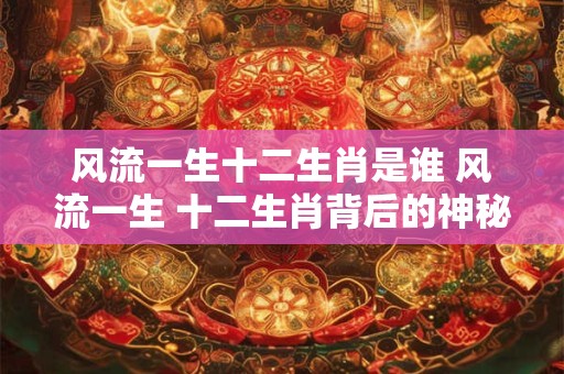 风流一生十二生肖是谁 风流一生 十二生肖背后的神秘传奇！
