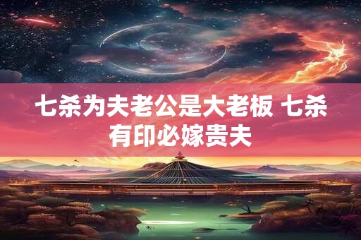 七杀为夫老公是大老板 七杀有印必嫁贵夫