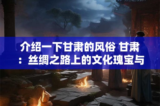 介绍一下甘肃的风俗 甘肃：丝绸之路上的文化瑰宝与独特风俗