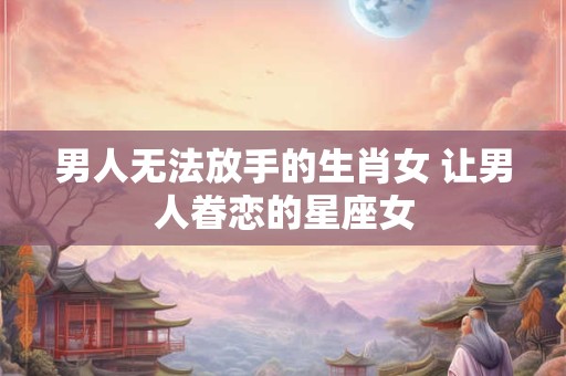 男人无法放手的生肖女 让男人眷恋的星座女