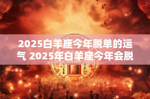 2025白羊座今年脱单的运气 2025年白羊座今年会脱单吗