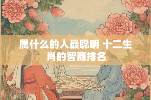 属什么的人最聪明 十二生肖的智商排名