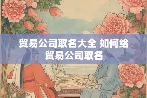 贸易公司取名大全 如何给贸易公司取名