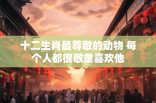 十二生肖最尊敬的动物 每个人都很敬重喜欢他