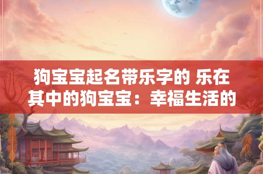 狗宝宝起名带乐字的 乐在其中的狗宝宝：幸福生活的开始