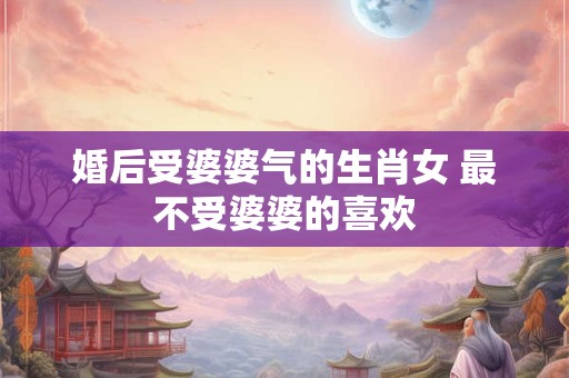 婚后受婆婆气的生肖女 最不受婆婆的喜欢