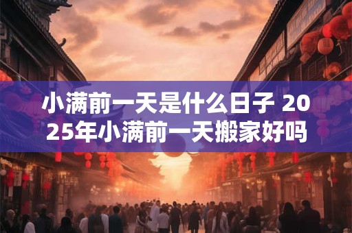 小满前一天是什么日子 2025年小满前一天搬家好吗