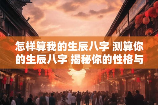 怎样算我的生辰八字 测算你的生辰八字 揭秘你的性格与命运