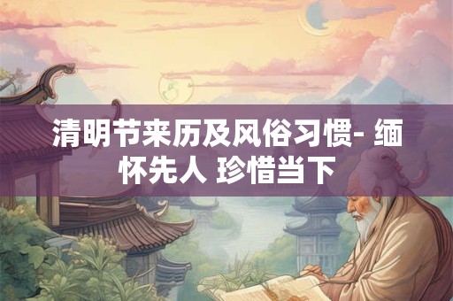 清明节来历及风俗习惯- 缅怀先人 珍惜当下