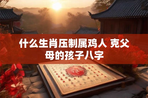 什么生肖压制属鸡人 克父母的孩子八字
