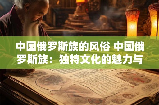 中国俄罗斯族的风俗 中国俄罗斯族：独特文化的魅力与风俗