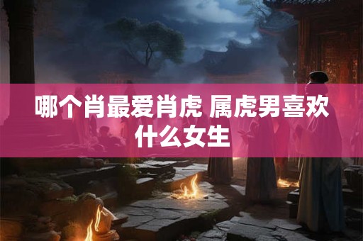 哪个肖最爱肖虎 属虎男喜欢什么女生