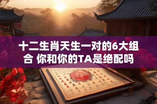 十二生肖天生一对的6大组合 你和你的TA是绝配吗