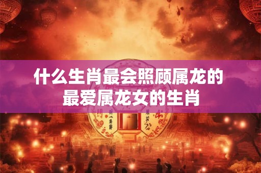 什么生肖最会照顾属龙的 最爱属龙女的生肖