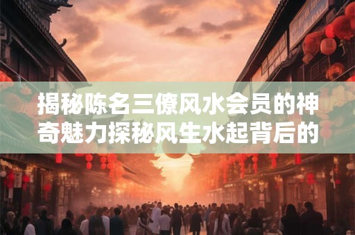 揭秘陈名三僚风水会员的神奇魅力探秘风生水起背后的秘密！
