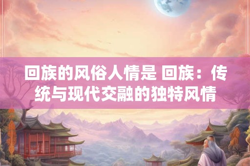 回族的风俗人情是 回族：传统与现代交融的独特风情