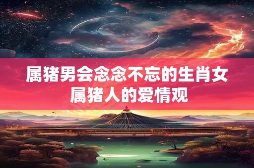 属猪男会念念不忘的生肖女 属猪人的爱情观