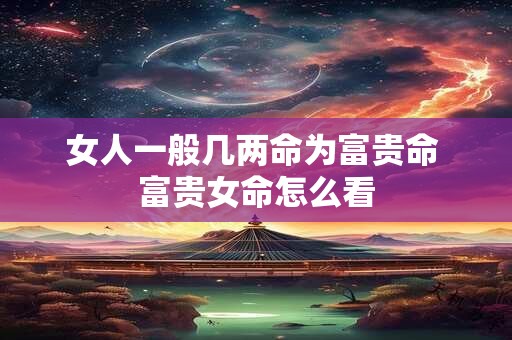 女人一般几两命为富贵命 富贵女命怎么看