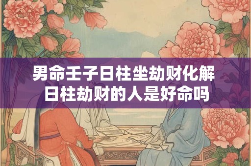 男命壬子日柱坐劫财化解 日柱劫财的人是好命吗