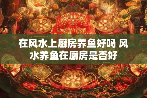 在风水上厨房养鱼好吗 风水养鱼在厨房是否好