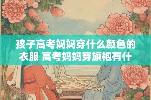 孩子高考妈妈穿什么颜色的衣服 高考妈妈穿旗袍有什么讲究