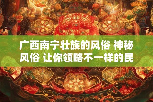 广西南宁壮族的风俗 神秘风俗 让你领略不一样的民族魅力！