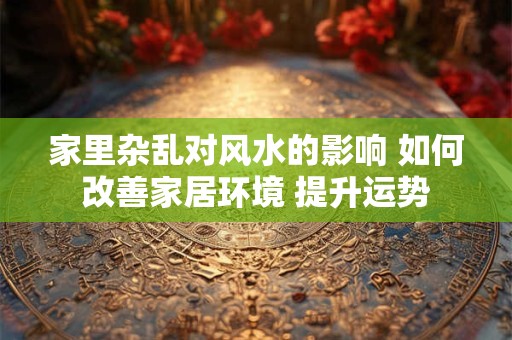 家里杂乱对风水的影响 如何改善家居环境 提升运势