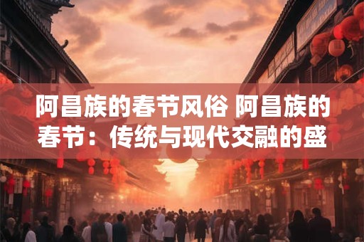 阿昌族的春节风俗 阿昌族的春节：传统与现代交融的盛宴