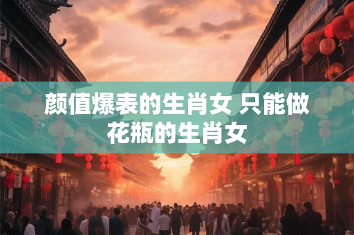 颜值爆表的生肖女 只能做花瓶的生肖女