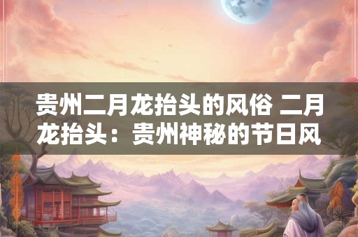 贵州二月龙抬头的风俗 二月龙抬头：贵州神秘的节日风俗