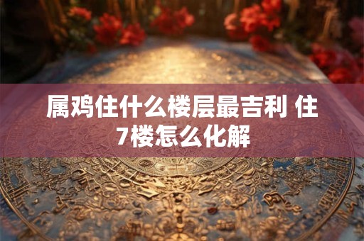 属鸡住什么楼层最吉利 住7楼怎么化解