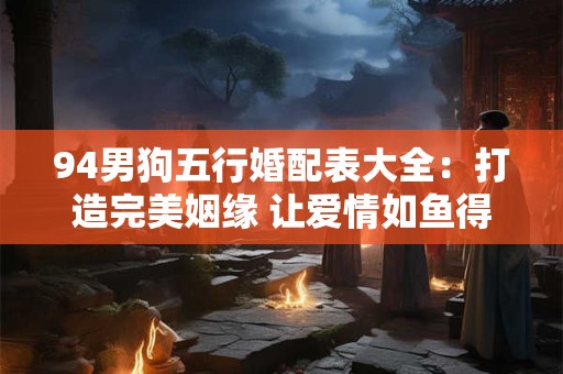 94男狗五行婚配表大全：打造完美姻缘 让爱情如鱼得水！