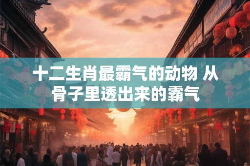 十二生肖最霸气的动物 从骨子里透出来的霸气