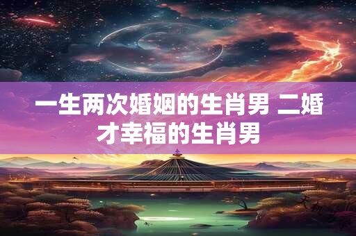 一生两次婚姻的生肖男 二婚才幸福的生肖男