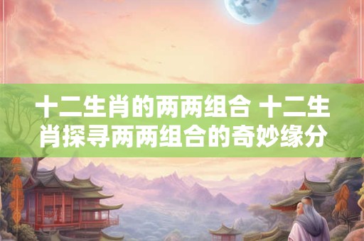 十二生肖的两两组合 十二生肖探寻两两组合的奇妙缘分！