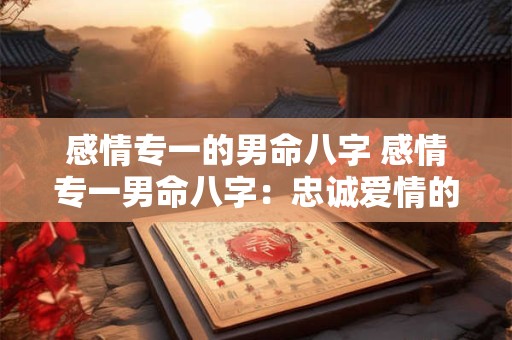 感情专一的男命八字 感情专一男命八字：忠诚爱情的独特密码