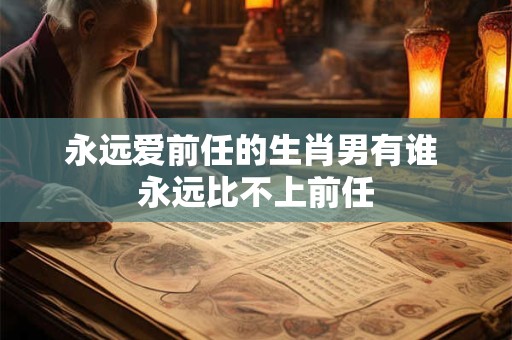 永远爱前任的生肖男有谁 永远比不上前任