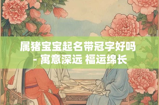 属猪宝宝起名带冠字好吗 - 寓意深远 福运绵长