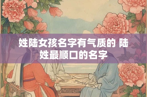 姓陆女孩名字有气质的 陆姓最顺口的名字