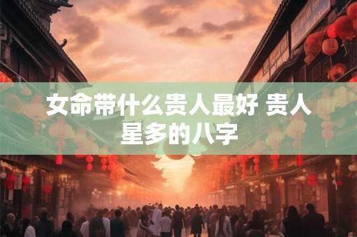 女命带什么贵人最好 贵人星多的八字