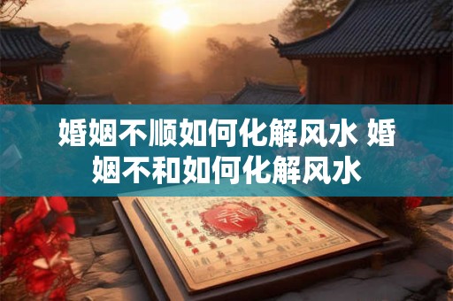 婚姻不顺如何化解风水 婚姻不和如何化解风水