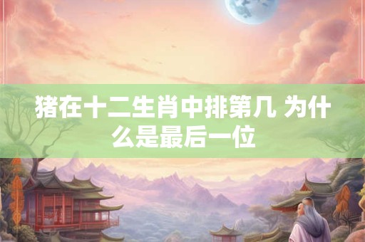 猪在十二生肖中排第几 为什么是最后一位