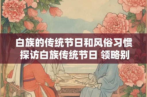 白族的传统节日和风俗习惯 探访白族传统节日 领略别样风情