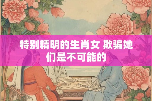 特别精明的生肖女 欺骗她们是不可能的